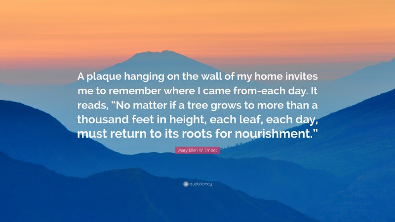 Mary Ellen W. Smoot Quote: “A plaque hanging on the wall of my home invites me to remember where I came from-each day. It reads, “No matter if a tree grows to more than a thousand feet in height, each leaf, each day, must return to its roots for nourishment.””