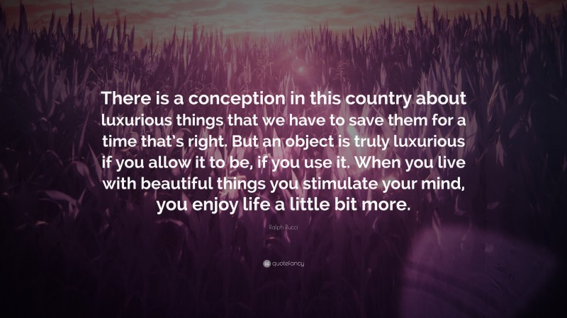 Ralph Rucci Quote: “There is a conception in this country about luxurious things that we have to save them for a time that’s right. But an object is truly luxurious if you allow it to be, if you use it. When you live with beautiful things you stimulate your mind, you enjoy life a little bit more.”