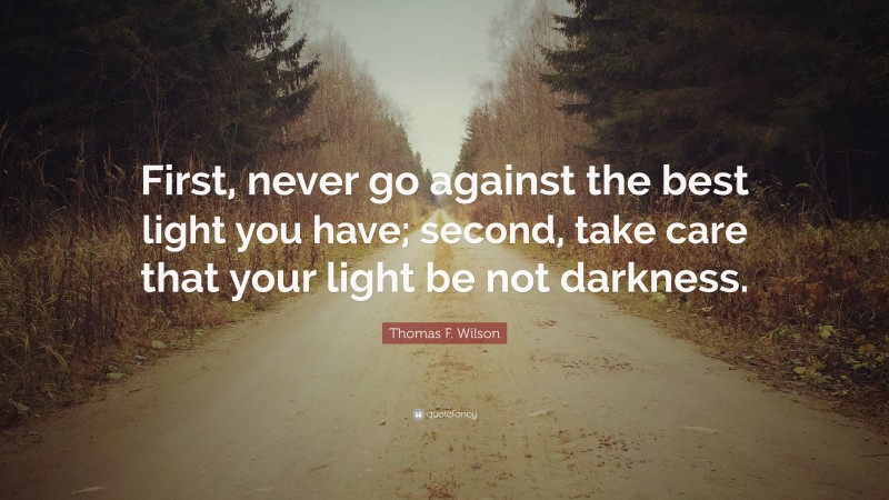Thomas F. Wilson Quote: “First, never go against the best light you have; second, take care that your light be not darkness.”