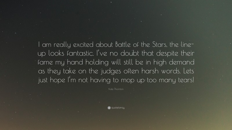Kate Thornton Quote: “I am really excited about Battle of the Stars, the line-up looks fantastic. I’ve no doubt that despite their fame my hand holding will still be in high demand as they take on the judges often harsh words. Lets just hope I’m not having to mop up too many tears!”
