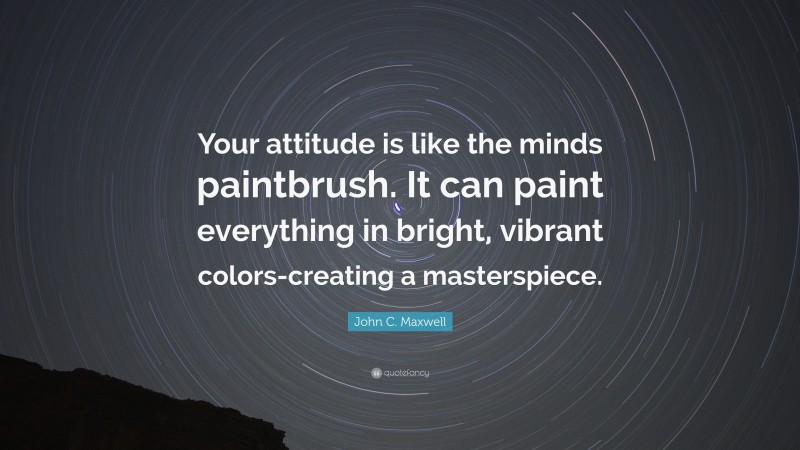 John C. Maxwell Quote: “Your attitude is like the minds paintbrush. It can paint everything in bright, vibrant colors-creating a masterspiece.”