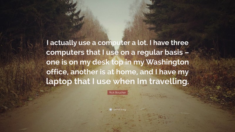 Rick Boucher Quote: “I actually use a computer a lot. I have three computers that I use on a regular basis – one is on my desk top in my Washington office, another is at home, and I have my laptop that I use when Im travelling.”