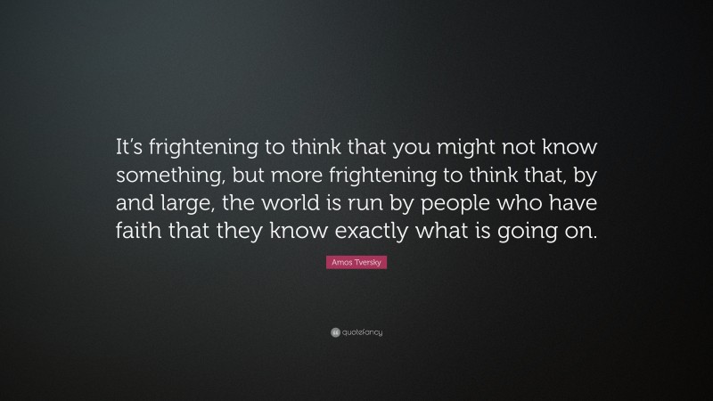 Amos Tversky Quote: “It’s frightening to think that you might not know something, but more frightening to think that, by and large, the world is run by people who have faith that they know exactly what is going on.”