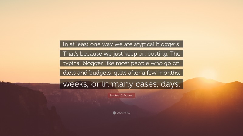 Stephen J. Dubner Quote: “In at least one way we are atypical bloggers. That’s because we just keep on posting. The typical blogger, like most people who go on diets and budgets, quits after a few months, weeks, or in many cases, days.”