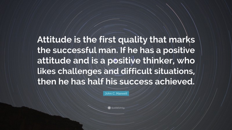John C. Maxwell Quote: “Attitude is the first quality that marks the successful man. If he has a positive attitude and is a positive thinker, who likes challenges and difficult situations, then he has half his success achieved.”