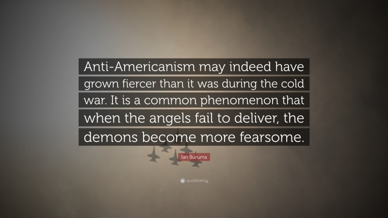 Ian Buruma Quote: “Anti-Americanism may indeed have grown fiercer than it was during the cold war. It is a common phenomenon that when the angels fail to deliver, the demons become more fearsome.”