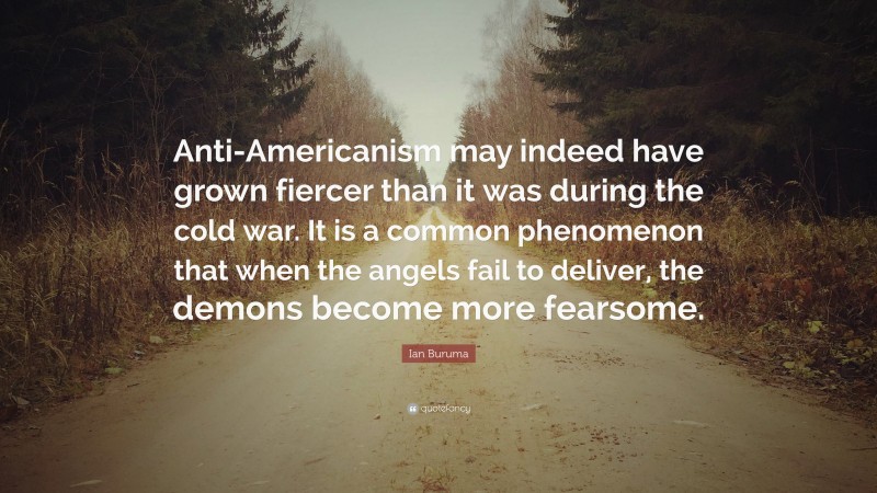 Ian Buruma Quote: “Anti-Americanism may indeed have grown fiercer than it was during the cold war. It is a common phenomenon that when the angels fail to deliver, the demons become more fearsome.”