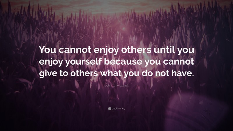 John C. Maxwell Quote: “You cannot enjoy others until you enjoy yourself because you cannot give to others what you do not have.”