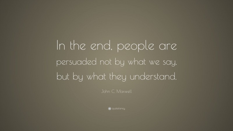 John C. Maxwell Quote: “In the end, people are persuaded not by what we say, but by what they understand.”