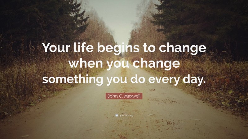 John C. Maxwell Quote: “Your life begins to change when you change something you do every day.”