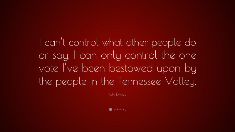 Mo Brooks Quote: “I can’t control what other people do or say. I can only control the one vote I’ve been bestowed upon by the people in the Tennessee Valley.”