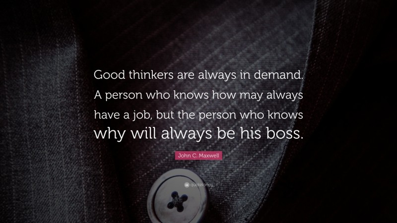 John C. Maxwell Quote: “Good thinkers are always in demand. A person who knows how may always have a job, but the person who knows why will always be his boss.”