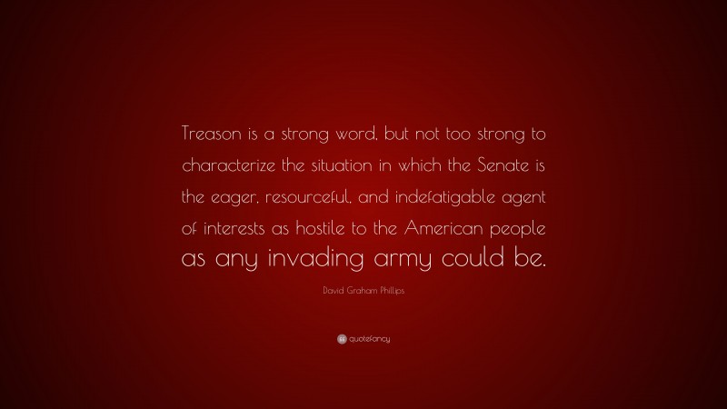 David Graham Phillips Quote: “Treason is a strong word, but not too strong to characterize the situation in which the Senate is the eager, resourceful, and indefatigable agent of interests as hostile to the American people as any invading army could be.”