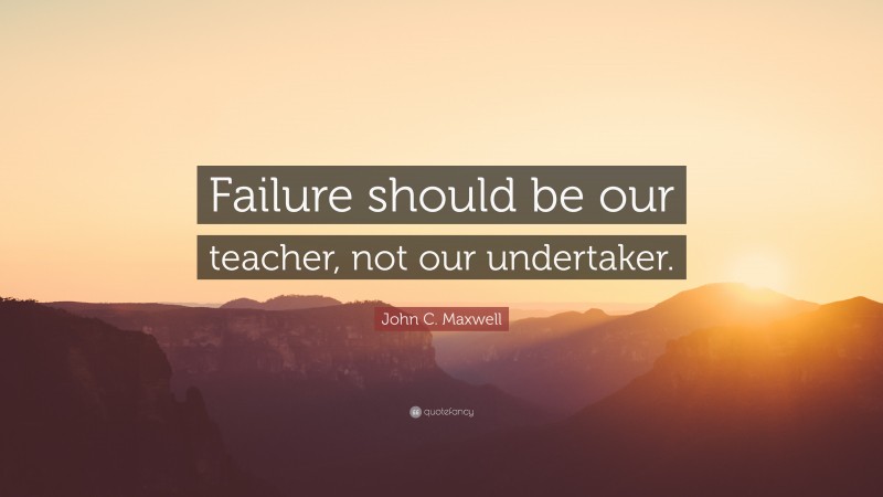 John C. Maxwell Quote: “Failure should be our teacher, not our undertaker.”