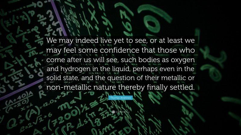 Thomas Andrews Quote: “We may indeed live yet to see, or at least we may feel some confidence that those who come after us will see, such bodies as oxygen and hydrogen in the liquid, perhaps even in the solid state, and the question of their metallic or non-metallic nature thereby finally settled.”