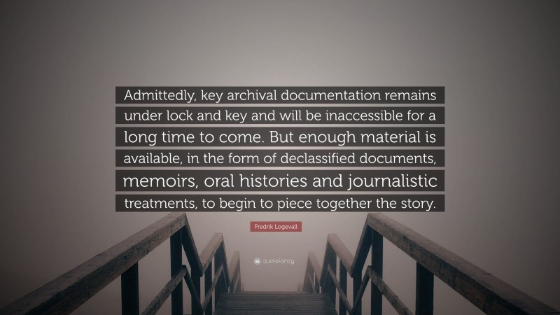 Fredrik Logevall Quote: “Admittedly, key archival documentation remains under lock and key and will be inaccessible for a long time to come. But enough material is available, in the form of declassified documents, memoirs, oral histories and journalistic treatments, to begin to piece together the story.”