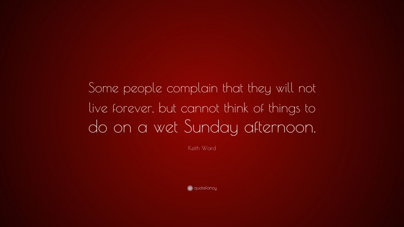 Keith Ward Quote: “Some people complain that they will not live forever, but cannot think of things to do on a wet Sunday afternoon.”