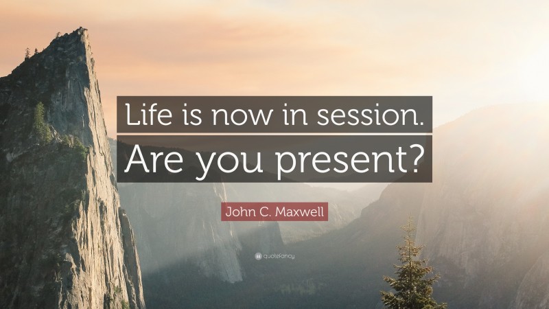 John C. Maxwell Quote: “Life is now in session. Are you present?”