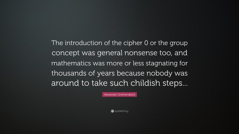 Alexander Grothendieck Quote: “The introduction of the cipher 0 or the group concept was general nonsense too, and mathematics was more or less stagnating for thousands of years because nobody was around to take such childish steps...”