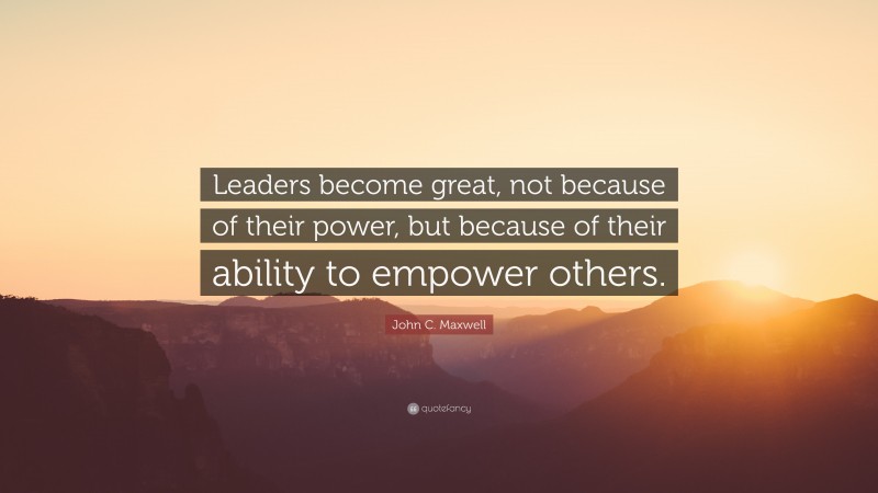 John C. Maxwell Quote: “Leaders become great, not because of their power, but because of their ability to empower others.”