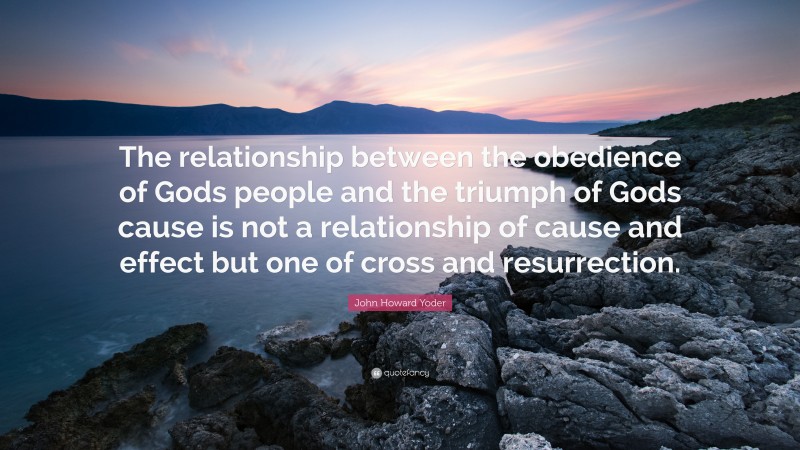 John Howard Yoder Quote: “The relationship between the obedience of Gods people and the triumph of Gods cause is not a relationship of cause and effect but one of cross and resurrection.”