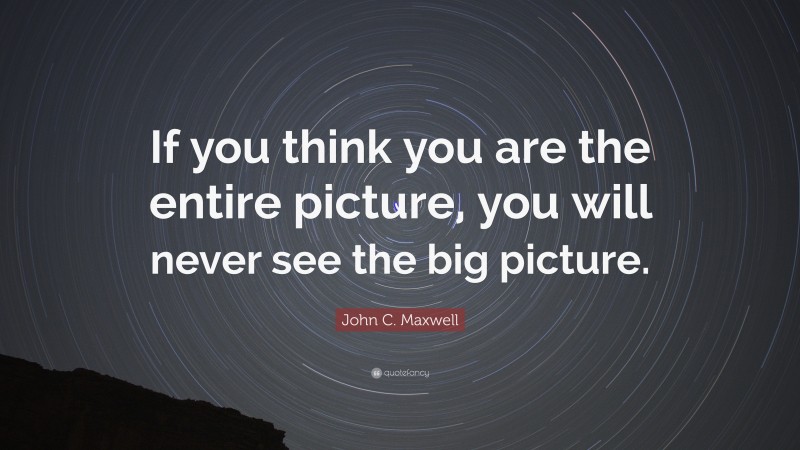 John C. Maxwell Quote: “If you think you are the entire picture, you will never see the big picture.”