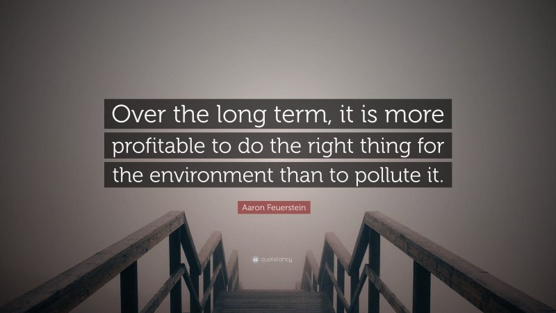 Aaron Feuerstein Quote: “Over the long term, it is more profitable to do the right thing for the environment than to pollute it.”
