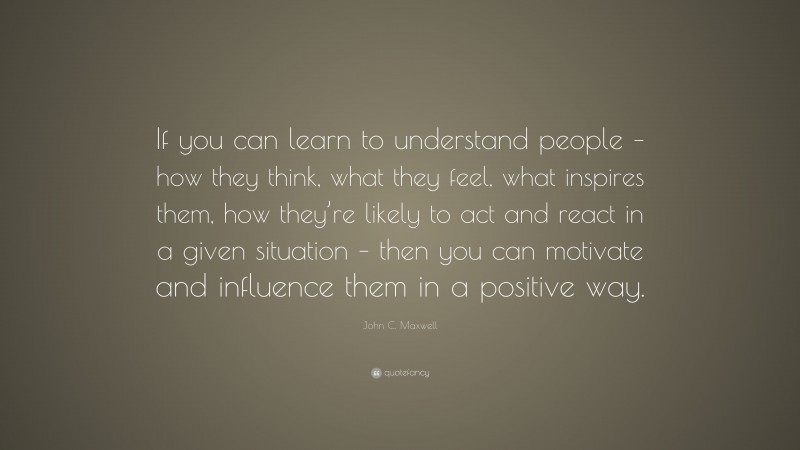 John C. Maxwell Quote: “If you can learn to understand people – how they think, what they feel, what inspires them, how they’re likely to act and react in a given situation – then you can motivate and influence them in a positive way.”