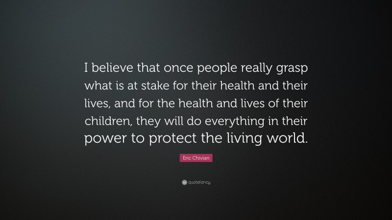 Eric Chivian Quote: “I believe that once people really grasp what is at stake for their health and their lives, and for the health and lives of their children, they will do everything in their power to protect the living world.”