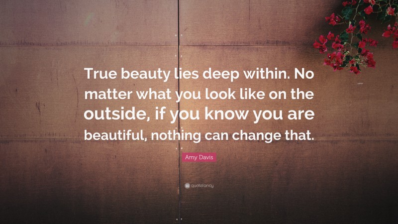 Amy Davis Quote: “True beauty lies deep within. No matter what you look like on the outside, if you know you are beautiful, nothing can change that.”