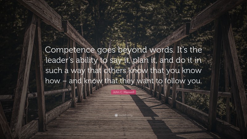 John C. Maxwell Quote: “Competence goes beyond words. It’s the leader’s ability to say it, plan it, and do it in such a way that others know that you know how – and know that they want to follow you.”