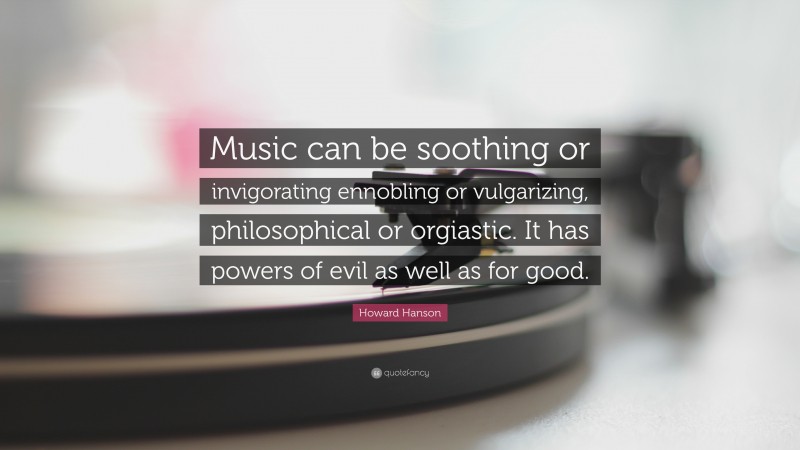 Howard Hanson Quote: “Music can be soothing or invigorating ennobling or vulgarizing, philosophical or orgiastic. It has powers of evil as well as for good.”