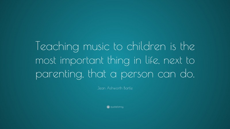 Jean Ashworth Bartle Quote: “Teaching music to children is the most important thing in life, next to parenting, that a person can do.”
