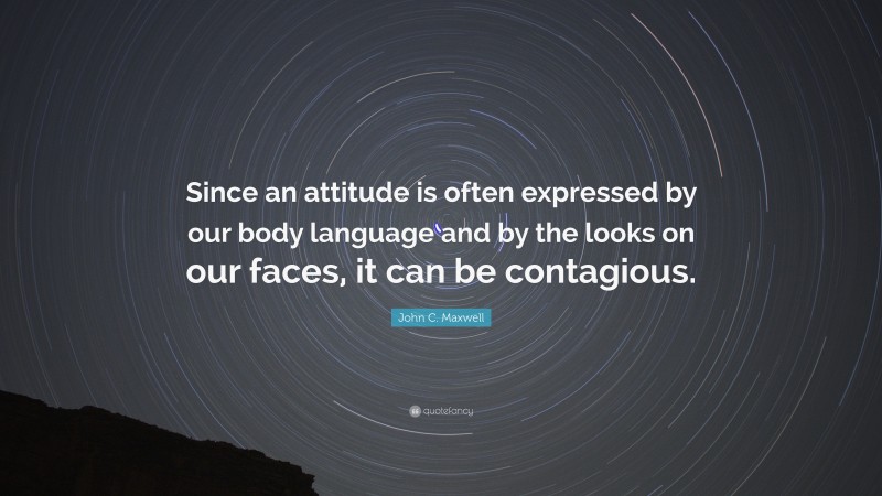 John C. Maxwell Quote: “Since an attitude is often expressed by our body language and by the looks on our faces, it can be contagious.”
