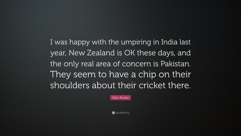Allan Border Quote: “I was happy with the umpiring in India last year, New Zealand is OK these days, and the only real area of concern is Pakistan. They seem to have a chip on their shoulders about their cricket there.”