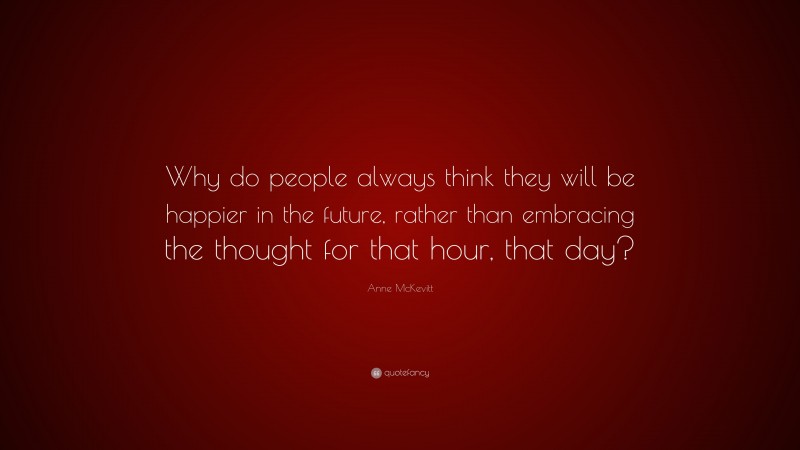 Anne McKevitt Quote: “Why do people always think they will be happier in the future, rather than embracing the thought for that hour, that day?”