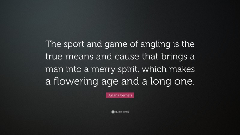 Juliana Berners Quote: “The sport and game of angling is the true means and cause that brings a man into a merry spirit, which makes a flowering age and a long one.”