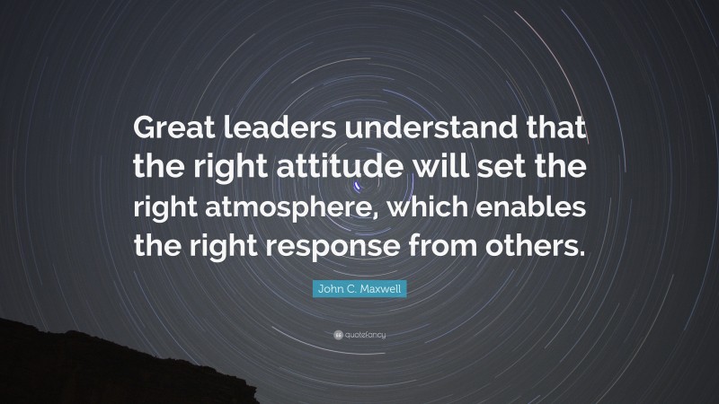 John C. Maxwell Quote: “Great leaders understand that the right attitude will set the right atmosphere, which enables the right response from others.”