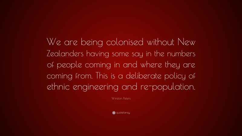 Winston Peters Quote: “We are being colonised without New Zealanders having some say in the numbers of people coming in and where they are coming from. This is a deliberate policy of ethnic engineering and re-population.”