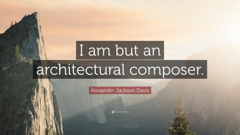 Alexander Jackson Davis Quote: “I am but an architectural composer.”