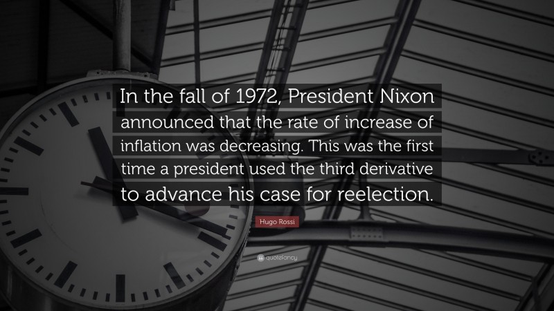 Hugo Rossi Quote: “In the fall of 1972, President Nixon announced that the rate of increase of inflation was decreasing. This was the first time a president used the third derivative to advance his case for reelection.”