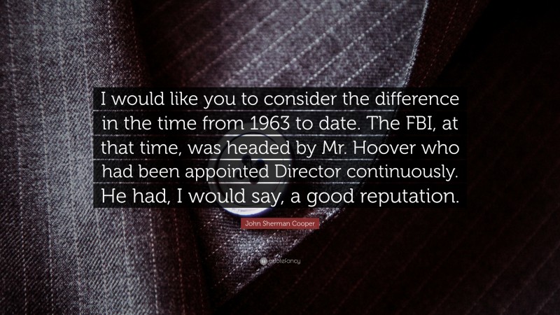 John Sherman Cooper Quote: “I would like you to consider the difference in the time from 1963 to date. The FBI, at that time, was headed by Mr. Hoover who had been appointed Director continuously. He had, I would say, a good reputation.”