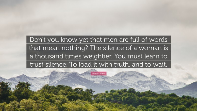 Sharon Maas Quote: “Don’t you know yet that men are full of words that mean nothing? The silence of a woman is a thousand times weightier. You must learn to trust silence. To load it with truth, and to wait.”