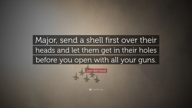 John Bell Hood Quote: “Major, send a shell first over their heads and let them get in their holes before you open with all your guns.”