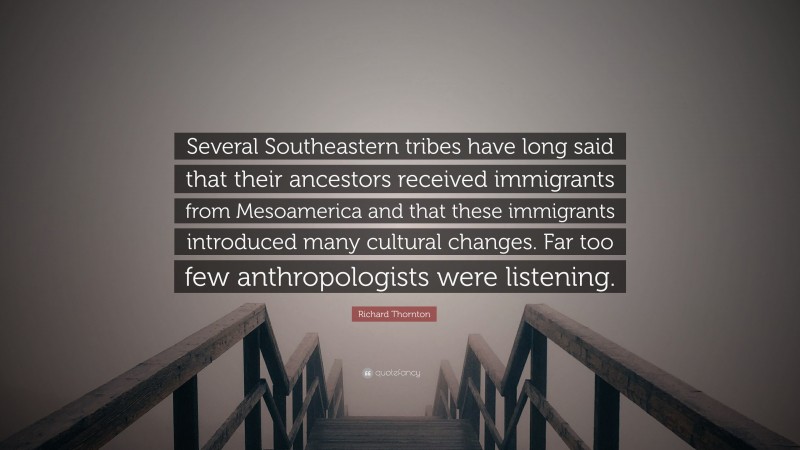 Richard Thornton Quote: “Several Southeastern tribes have long said that their ancestors received immigrants from Mesoamerica and that these immigrants introduced many cultural changes. Far too few anthropologists were listening.”