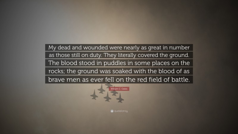 William C. Oates Quote: “My dead and wounded were nearly as great in number as those still on duty. They literally covered the ground. The blood stood in puddles in some places on the rocks; the ground was soaked with the blood of as brave men as ever fell on the red field of battle.”