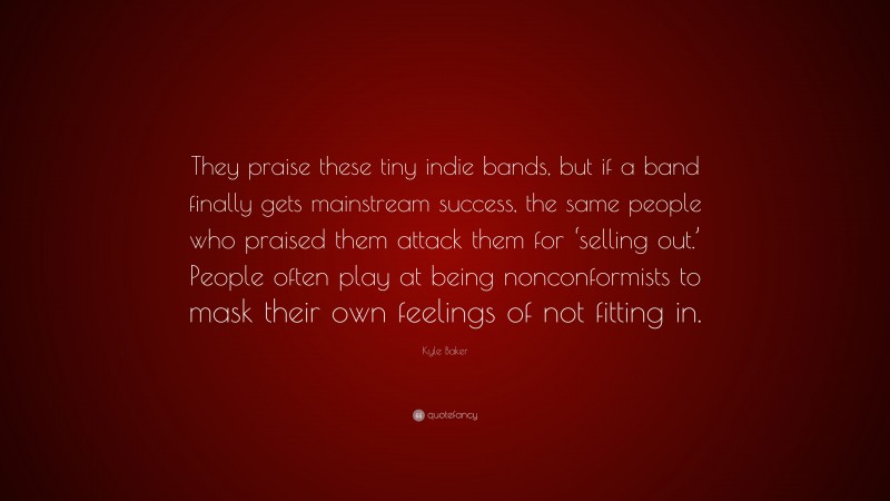 Kyle Baker Quote: “They praise these tiny indie bands, but if a band finally gets mainstream success, the same people who praised them attack them for ‘selling out.’ People often play at being nonconformists to mask their own feelings of not fitting in.”