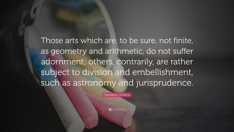 Gerolamo Cardano Quote: “Those arts which are, to be sure, not finite, as geometry and arithmetic, do not suffer adornment; others, contrarily, are rather subject to division and embellishment, such as astronomy and jurisprudence.”