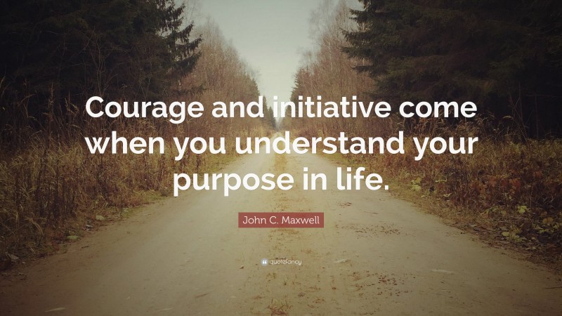 John C. Maxwell Quote: “Courage and initiative come when you understand your purpose in life.”