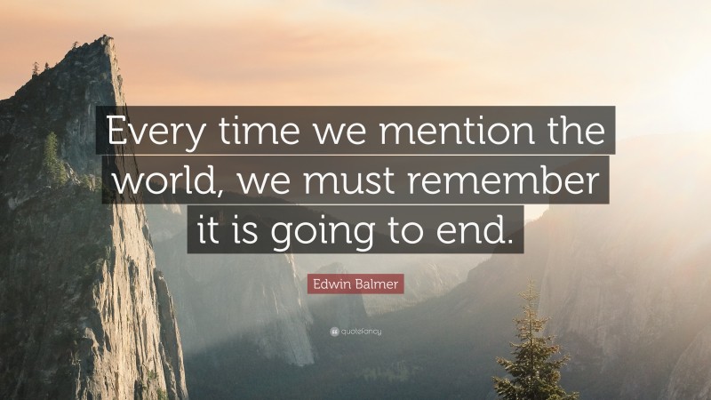 Edwin Balmer Quote: “Every time we mention the world, we must remember it is going to end.”